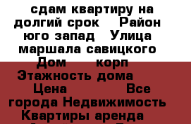 сдам квартиру на долгий срок  › Район ­ юго запад › Улица ­ маршала савицкого › Дом ­ 30 корп.1 › Этажность дома ­ 14 › Цена ­ 30 000 - Все города Недвижимость » Квартиры аренда   . Алтай респ.,Горно-Алтайск г.